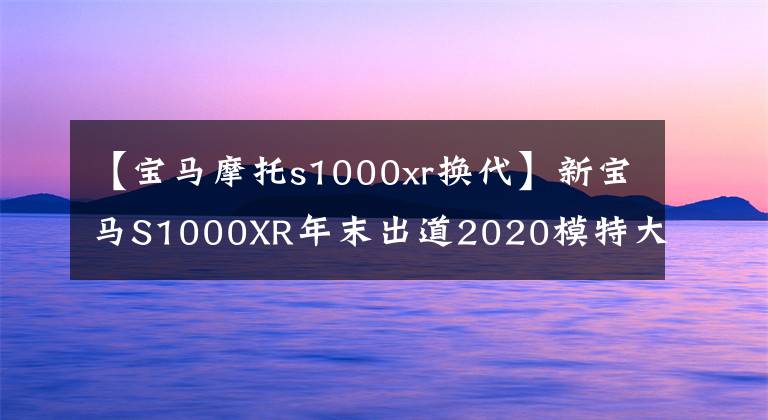 【寶馬摩托s1000xr換代】新寶馬S1000XR年末出道2020模特大開金指南