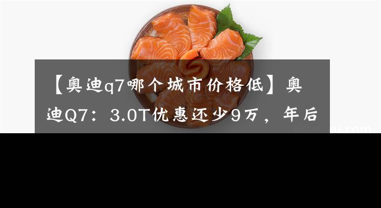 【奧迪q7哪個(gè)城市價(jià)格低】奧迪Q7：3.0T優(yōu)惠還少9萬，年后等2.0T還是看X5？