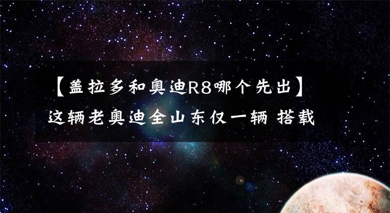 【蓋拉多和奧迪R8哪個先出】這輛老奧迪全山東僅一輛 搭載蓋拉多同款發(fā)動機 加速比肩R8