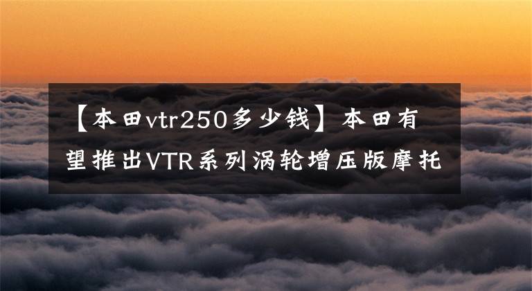 【本田vtr250多少錢】本田有望推出VTR系列渦輪增壓版摩托車街車嗎？泄漏最新設(shè)計圖