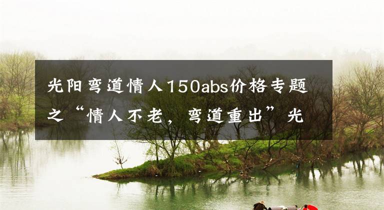 光陽彎道情人150abs價格專題之“情人不老，彎道重出”光陽新款150上市！降價還增配