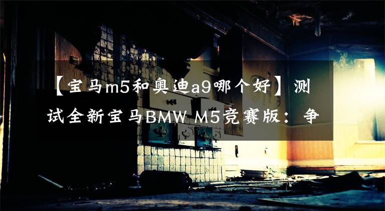 【寶馬m5和奧迪a9哪個(gè)好】測試全新寶馬BMW M5競賽版：爭霸BBA速度寶座