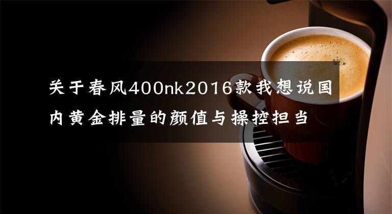 關(guān)于春風400nk2016款我想說國內(nèi)黃金排量的顏值與操控擔當-春風400NK使用1年體驗