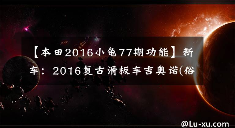 【本田2016小龜77期功能】新車(chē)：2016復(fù)古滑板車(chē)吉奧諾(俗稱(chēng)本田烏龜)登場(chǎng)。