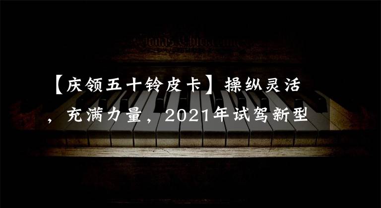 【慶領(lǐng)五十鈴皮卡】操縱靈活，充滿力量，2021年試駕新型T17皮卡|卡車之友網(wǎng)絡(luò)。