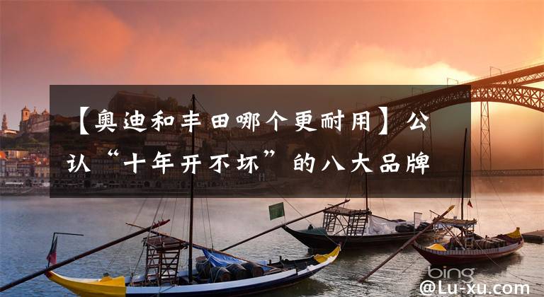 【奧迪和豐田哪個(gè)更耐用】公認(rèn)“十年開不壞”的八大品牌出爐：豐田前三，日產(chǎn)奧迪上榜