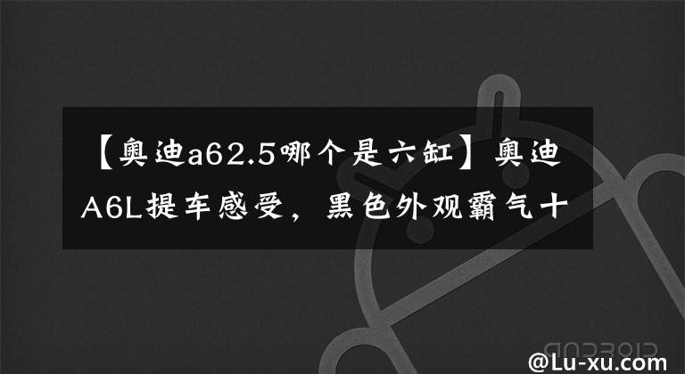 【奧迪a62.5哪個是六缸】奧迪A6L提車感受，黑色外觀霸氣十足，2.5L六缸發(fā)動機動力還不錯