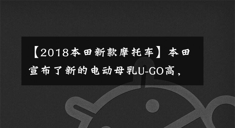 【2018本田新款摩托車】本田宣布了新的電動母乳U-GO高，擁有1200W高速馬達(dá)和130公里雙電池壽命