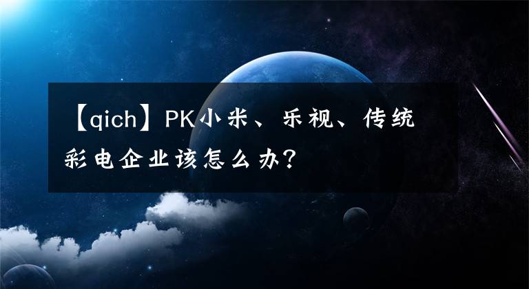 【qich】PK小米、樂視、傳統(tǒng)彩電企業(yè)該怎么辦？