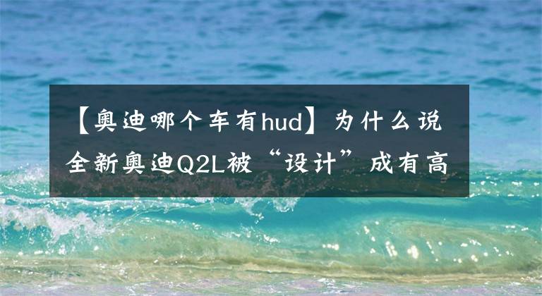 【奧迪哪個(gè)車(chē)有hud】為什么說(shuō)全新奧迪Q2L被“設(shè)計(jì)”成有高價(jià)值感的潮酷高檔A級(jí)SUV