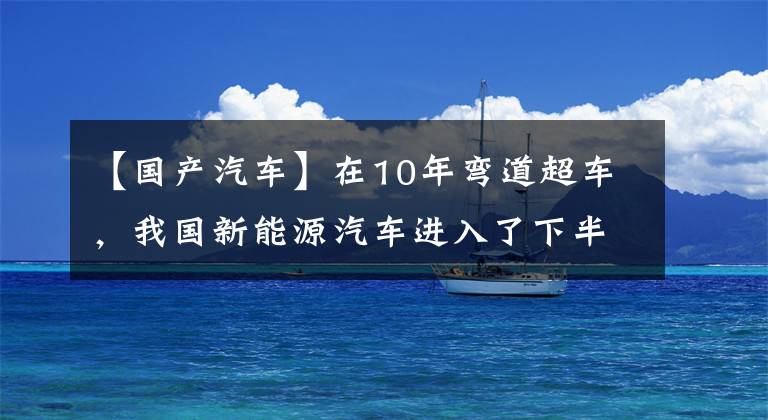 【國產(chǎn)汽車】在10年彎道超車，我國新能源汽車進入了下半場