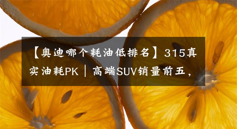 【奧迪哪個耗油低排名】315真實(shí)油耗PK｜高端SUV銷量前五，油耗最低的是奧迪Q5L？