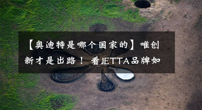 【奧迪特是哪個國家的】唯創(chuàng)新才是出路！ 看JETTA品牌如何彰顯大眾汽車的年輕化