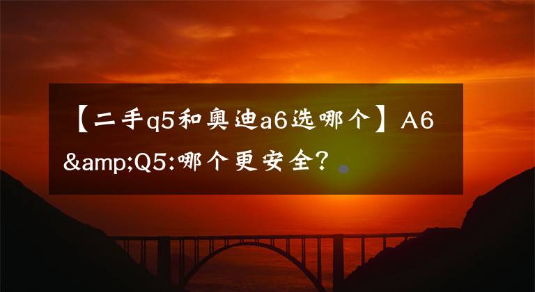 【二手q5和奧迪a6選哪個】A6&Q5:哪個更安全？