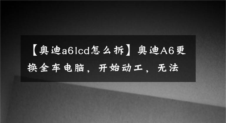 【奧迪a6lcd怎么拆】奧迪A6更換全車電腦，開始動工，無法啟動，請bba高手指導