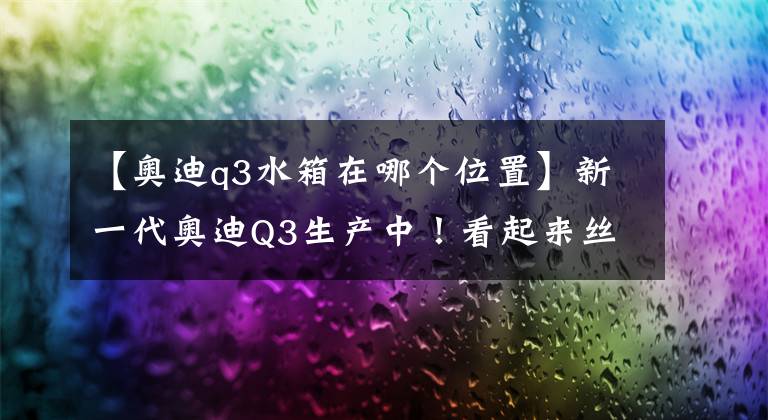 【奧迪q3水箱在哪個位置】新一代奧迪Q3生產(chǎn)中！看起來絲毫不比Q5遜色呢