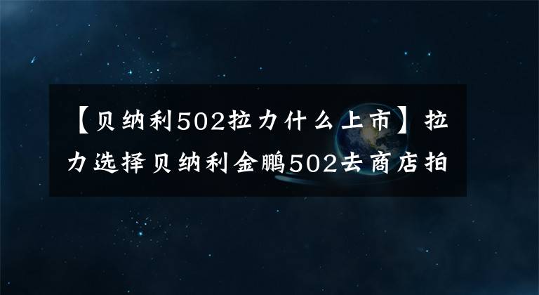 【貝納利502拉力什么上市】拉力選擇貝納利金鵬502去商店拍實(shí)拍。