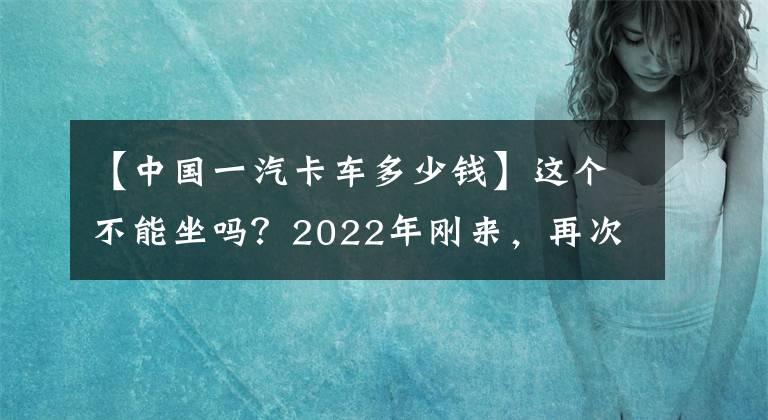 【中國一汽卡車多少錢】這個(gè)不能坐嗎？2022年剛來，再次掀起“價(jià)格戰(zhàn)”，AMT中卡不到30萬人