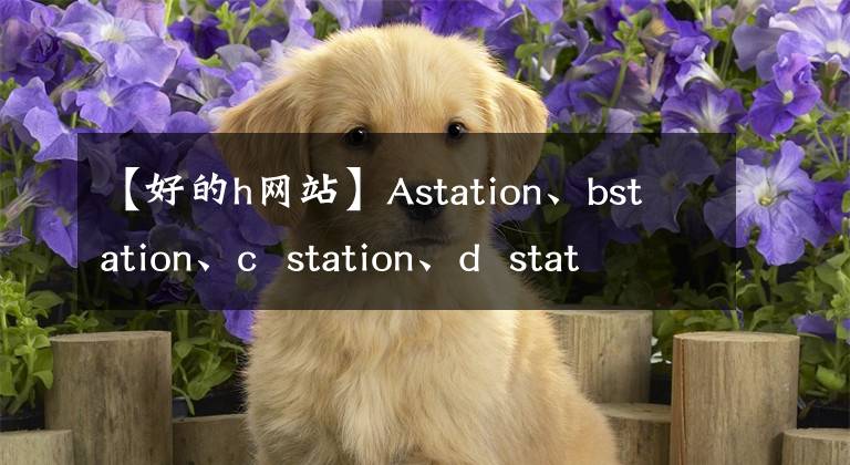 【好的h網(wǎng)站】Astation、bstation、c station、d station、e station、fstation、g station、h station、I station