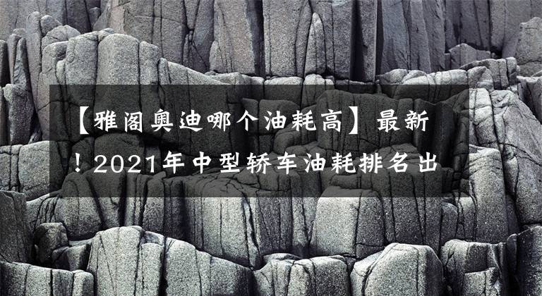 【雅閣奧迪哪個油耗高】最新！2021年中型轎車油耗排名出爐，帕薩特奪冠，凱美瑞天籟前十