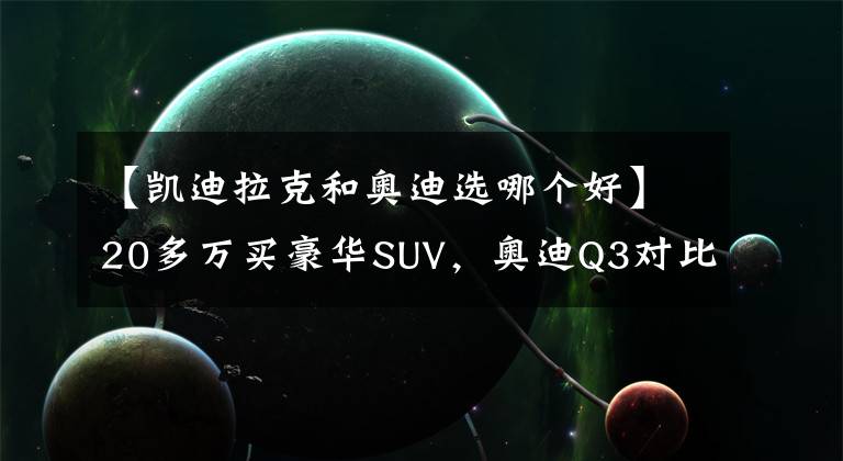 【凱迪拉克和奧迪選哪個(gè)好】20多萬(wàn)買(mǎi)豪華SUV，奧迪Q3對(duì)比凱迪拉克XT4，哪款值得買(mǎi)