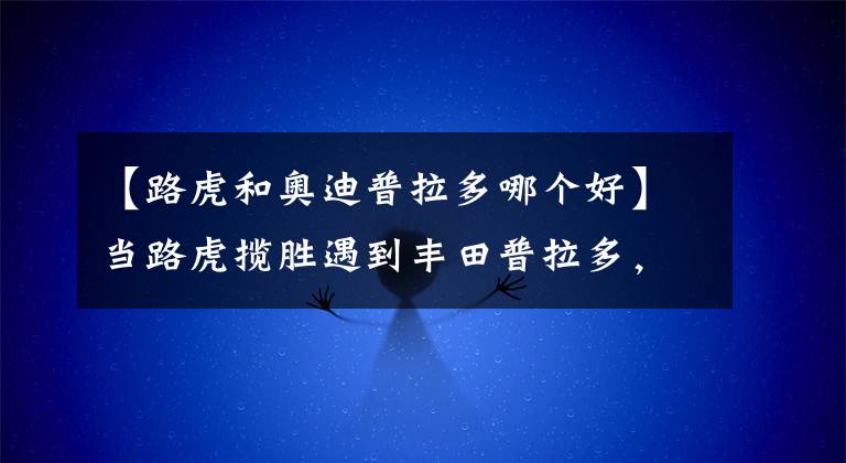 【路虎和奧迪普拉多哪個好】當路虎攬勝遇到豐田普拉多，朋友說價格相差三倍，越野都一樣！