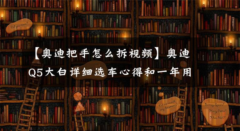 【奧迪把手怎么拆視頻】奧迪Q5大白詳細(xì)選車心得和一年用車體驗(yàn)