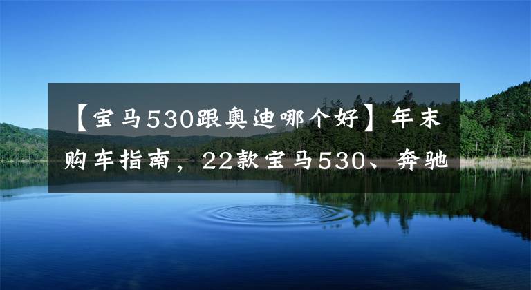 【寶馬530跟奧迪哪個好】年末購車指南，22款寶馬530、奔馳E300、奧迪A6l優(yōu)缺點詳解