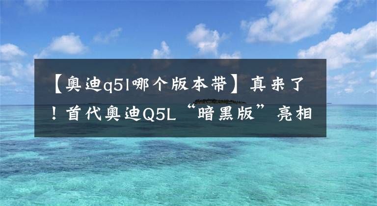 【奧迪q5l哪個版本帶】真來了！首代奧迪Q5L“暗黑版”亮相，熏黑套件+V6，對標(biāo)奔馳GLC