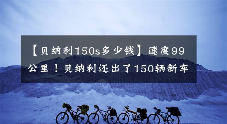 【貝納利150s多少錢(qián)】速度99公里！貝納利還出了150輛新車(chē)：電動(dòng)噴霧水冷、3個(gè)火花塞、銷(xiāo)售11980韓元