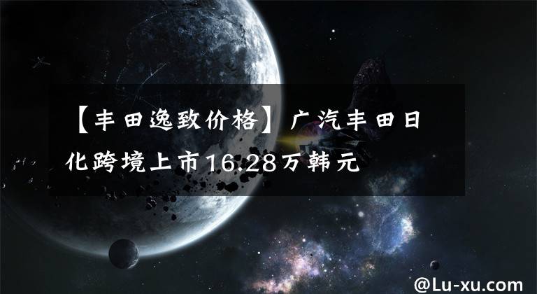 【豐田逸致價格】廣汽豐田日化跨境上市16.28萬韓元