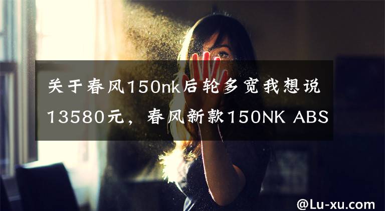 關于春風150nk后輪多寬我想說13580元，春風新款150NK ABS版發(fā)布！