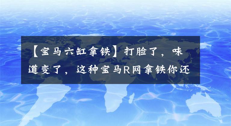 【寶馬六缸拿鐵】打臉了，味道變了，這種寶馬R網(wǎng)拿鐵你還喜歡嗎？