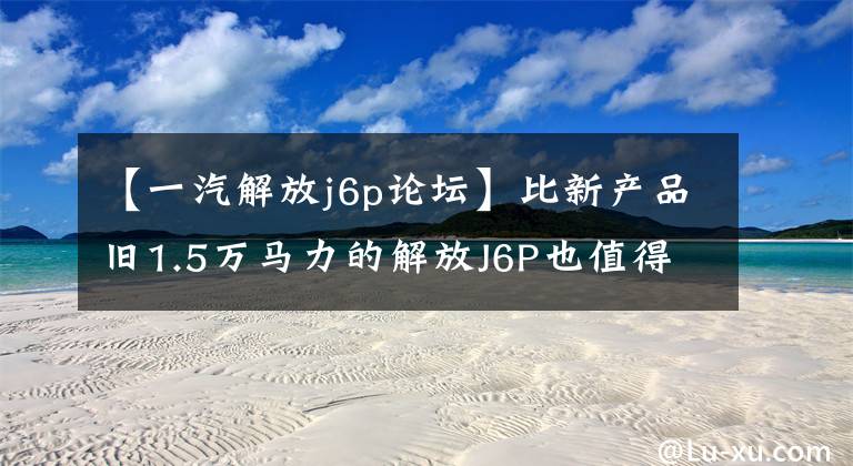 【一汽解放j6p論壇】比新產(chǎn)品舊1.5萬馬力的解放J6P也值得買嗎？