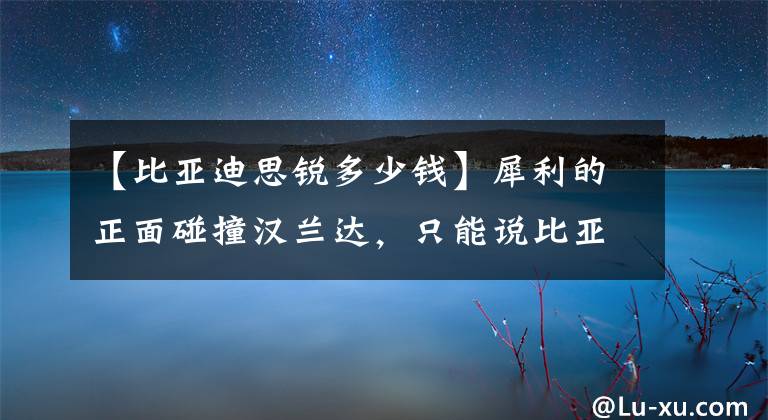 【比亞迪思銳多少錢】犀利的正面碰撞漢蘭達，只能說比亞迪太強了，漢蘭達完敗