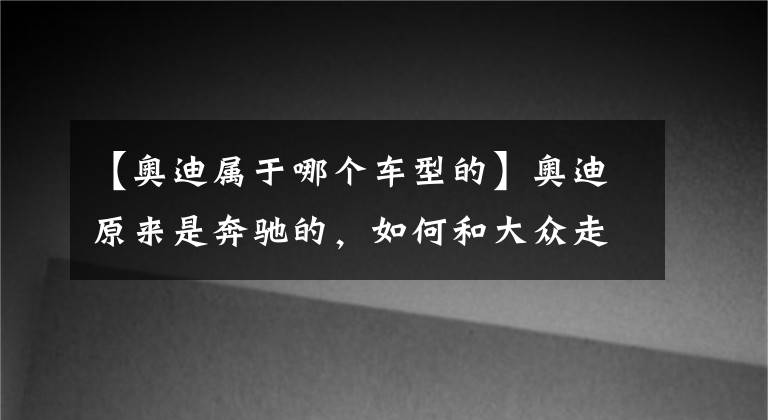 【奧迪屬于哪個(gè)車型的】奧迪原來是奔馳的，如何和大眾走到了一起？