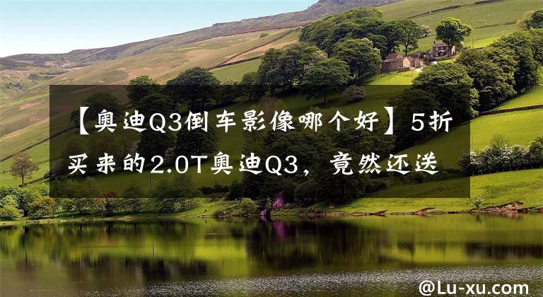 【奧迪Q3倒車影像哪個好】5折買來的2.0T奧迪Q3，竟然還送4個攝像頭【路試筆記】