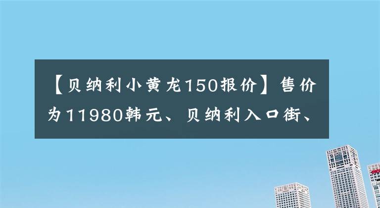 【貝納利小黃龍150報(bào)價(jià)】售價(jià)為11980韓元、貝納利入口街、小貝隆150S，可以減免購置稅