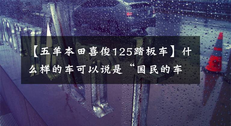 【五羊本田喜俊125踏板車】什么樣的車可以說(shuō)是“國(guó)民的車”？試運(yùn)行歐陽(yáng)-本田喜鯊125