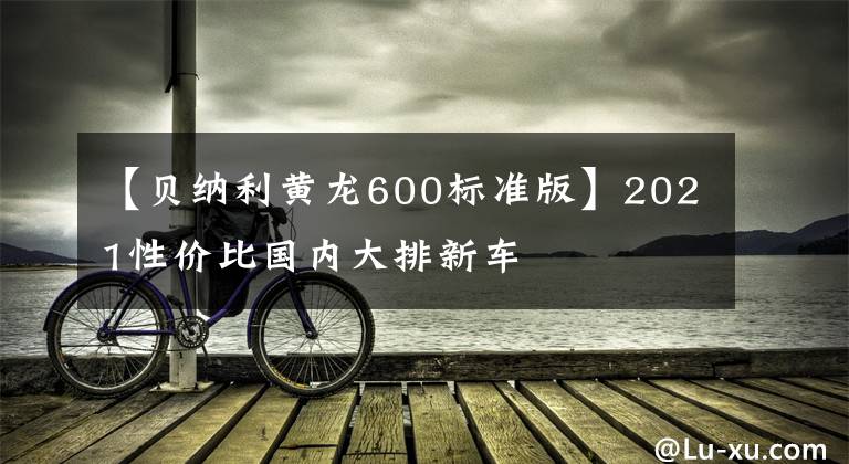 【貝納利黃龍600標(biāo)準(zhǔn)版】2021性價(jià)比國(guó)內(nèi)大排新車