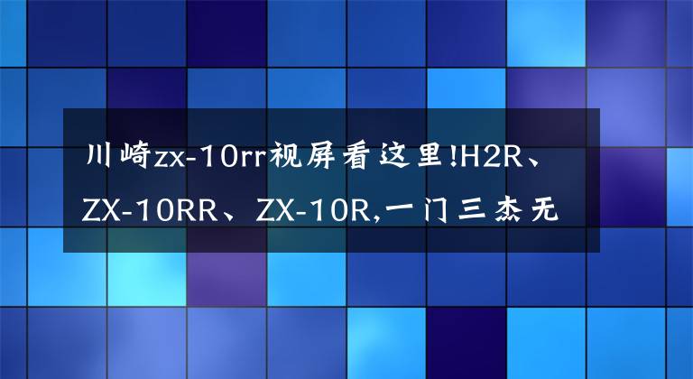 川崎zx-10rr視屏看這里!H2R、ZX-10RR、ZX-10R,一門(mén)三杰無(wú)敵狀態(tài)北京風(fēng)火輪品鑒