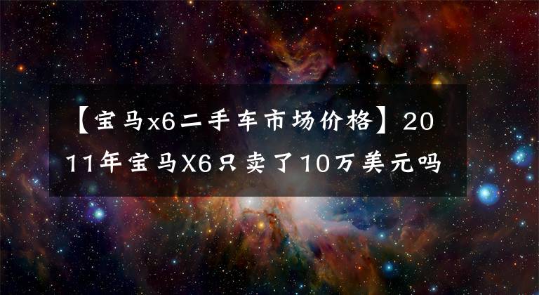 【寶馬x6二手車市場價格】2011年寶馬X6只賣了10萬美元嗎？劉備君要買，真的有便宜又好的東西嗎？