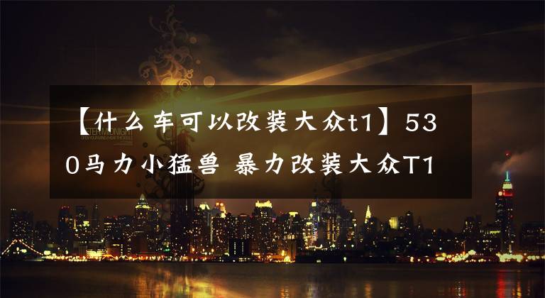 【什么車可以改裝大眾t1】530馬力小猛獸 暴力改裝大眾T1小貨車