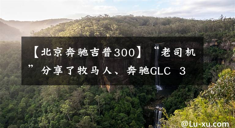 【北京奔馳吉普300】“老司機(jī)”分享了牧馬人、奔馳GLC  300駕駛經(jīng)驗