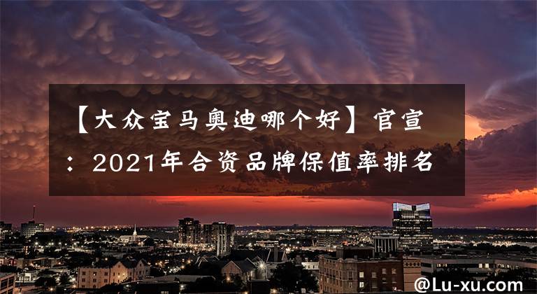 【大眾寶馬奧迪哪個(gè)好】官宣：2021年合資品牌保值率排名揭曉，寶馬前五，大眾僅排第十！