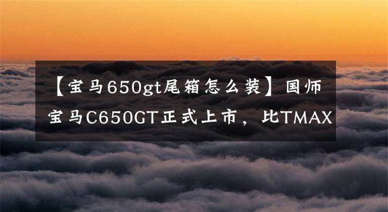 【寶馬650gt尾箱怎么裝】國師寶馬C650GT正式上市，比TMAX  530更便宜。