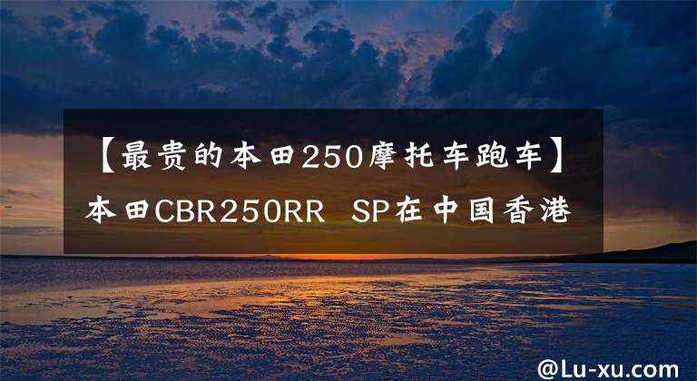 【最貴的本田250摩托車跑車】本田CBR250RR SP在中國香港上市，售價約為6.64萬美元。