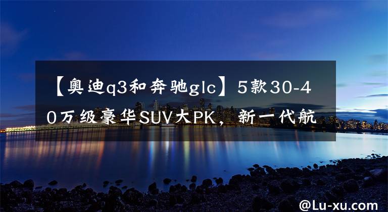 【奧迪q3和奔馳glc】5款30-40萬(wàn)級(jí)豪華SUV大PK，新一代航海家沖破了“天花板”