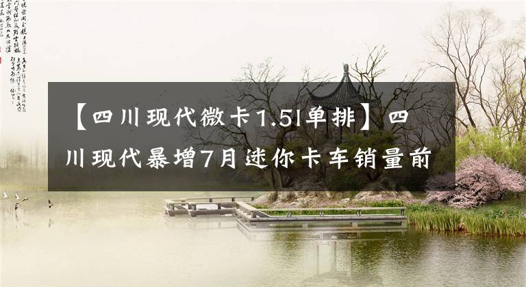 【四川現(xiàn)代微卡1.5l單排】四川現(xiàn)代暴增7月迷你卡車銷量前10名