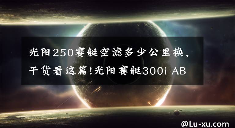 光陽(yáng)250賽艇空濾多少公里換，干貨看這篇!光陽(yáng)賽艇300i ABS——3000公里真實(shí)感受及問(wèn)題匯總